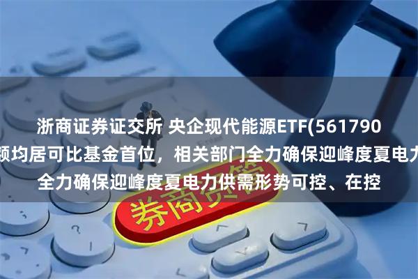 浙商证券证交所 央企现代能源ETF(561790)近2周新增规模、份额均居可比基金首位，相关部门全力确保迎峰度夏电力供需形势可控、在控