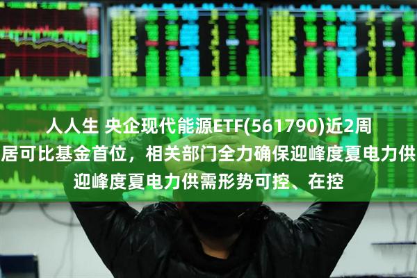 人人生 央企现代能源ETF(561790)近2周新增规模、份额均居可比基金首位,相关部门全力确保迎峰度夏电力供需形势可控、在控