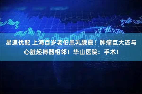 星速优配 上海百岁老伯患乳腺癌！肿瘤巨大还与心脏起搏器相邻！华山医院：手术！
