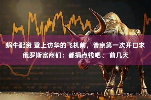 蜗牛配资 登上访华的飞机前，普京第一次开口求俄罗斯富商们：都捐点钱吧。 前几天