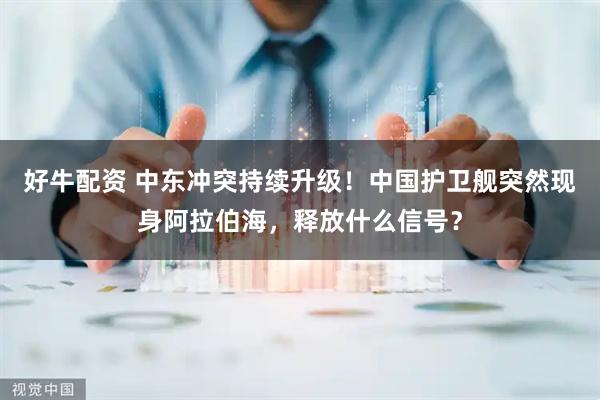 好牛配资 中东冲突持续升级！中国护卫舰突然现身阿拉伯海，释放什么信号？