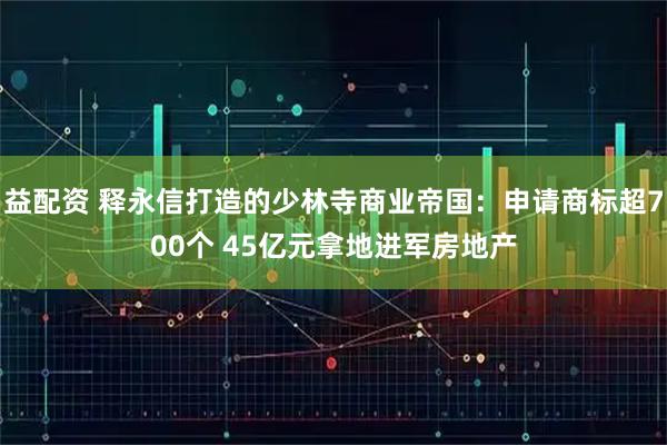 益配资 释永信打造的少林寺商业帝国：申请商标超700个 45亿元拿地进军房地产