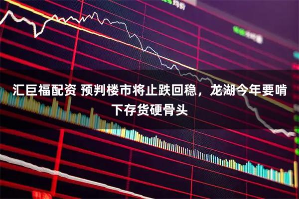 汇巨福配资 预判楼市将止跌回稳，龙湖今年要啃下存货硬骨头