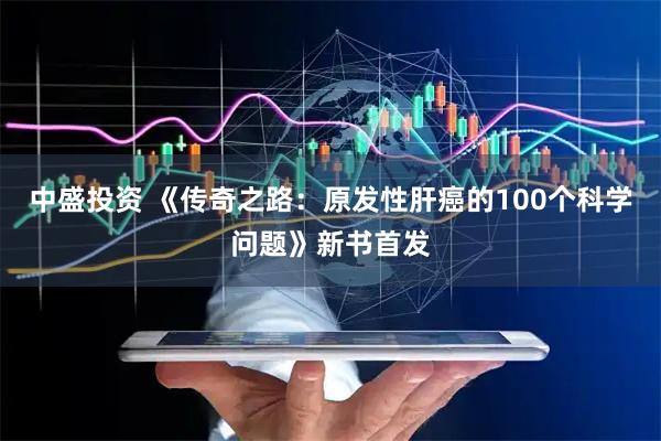 中盛投资 《传奇之路:原发性肝癌的100个科学问题》新书首发