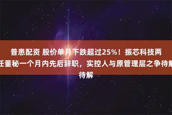普患配资 股价单月下跌超过25%！振芯科技两任董秘一个月内先后辞职，实控人与原管理层之争待解