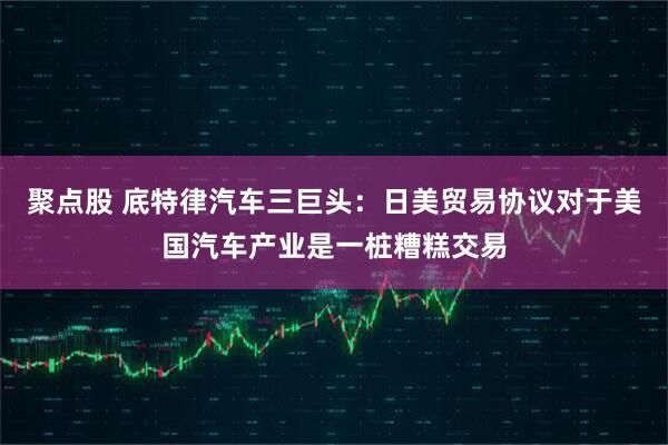 聚点股 底特律汽车三巨头：日美贸易协议对于美国汽车产业是一桩糟糕交易