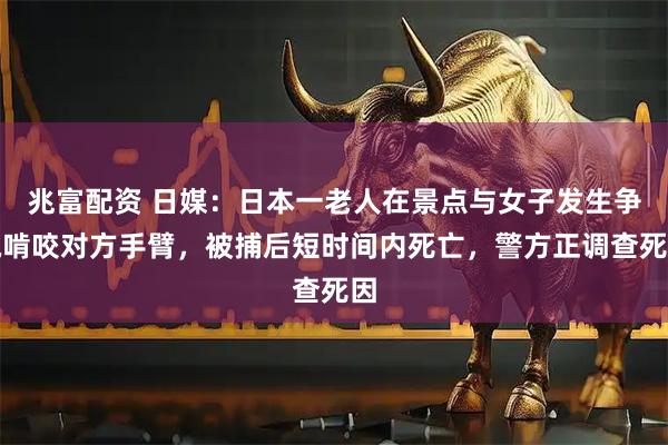兆富配资 日媒：日本一老人在景点与女子发生争执啃咬对方手臂，被捕后短时间内死亡，警方正调查死因