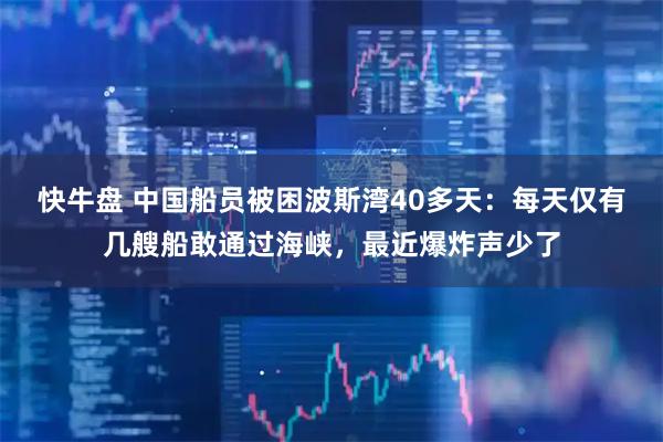 快牛盘 中国船员被困波斯湾40多天：每天仅有几艘船敢通过海峡，最近爆炸声少了