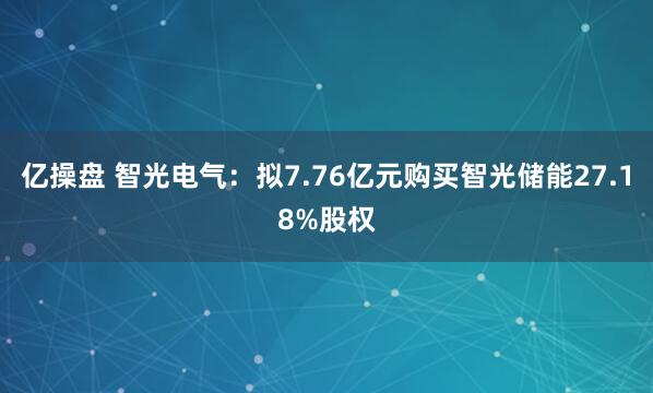 亿操盘 智光电气：拟7.76亿元购买智光储能27.18%股权